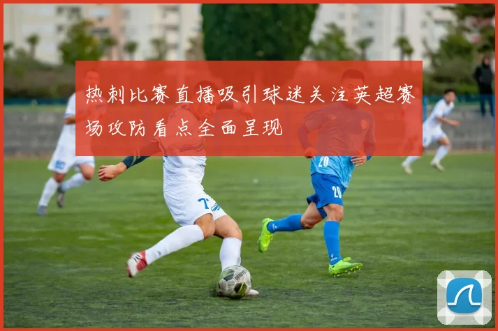 热刺比赛直播吸引球迷关注英超赛场攻防看点全面呈现
