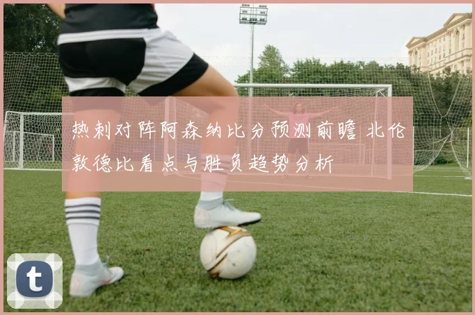 热刺对阵阿森纳比分预测前瞻 北伦敦德比看点与胜负趋势分析