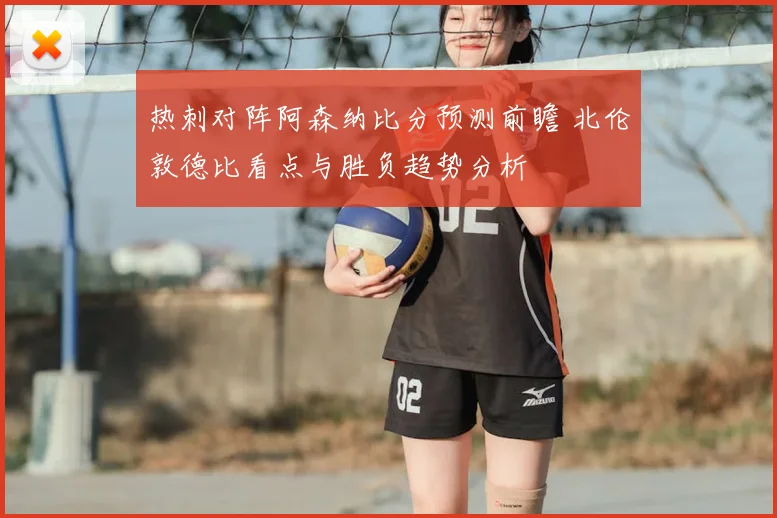 热刺对阵阿森纳比分预测前瞻 北伦敦德比看点与胜负趋势分析