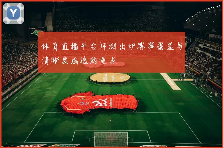 体育直播平台评测出炉赛事覆盖与清晰度成选购重点