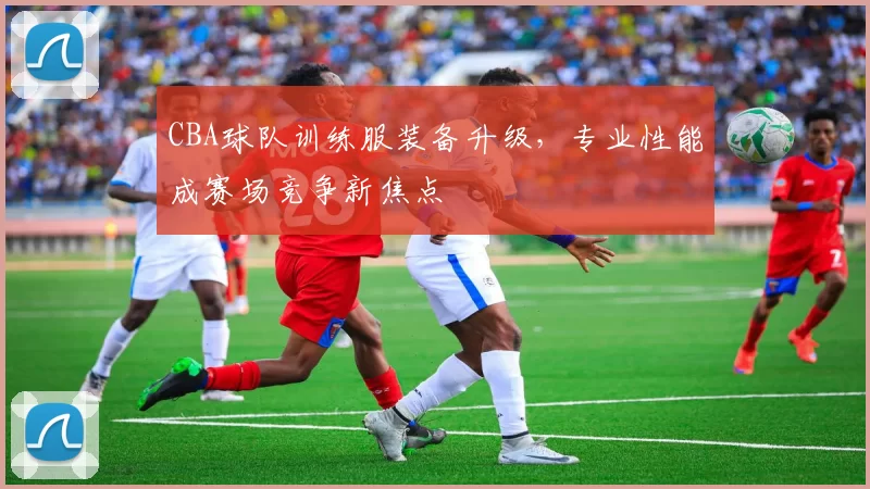 CBA球队训练服装备升级，专业性能成赛场竞争新焦点