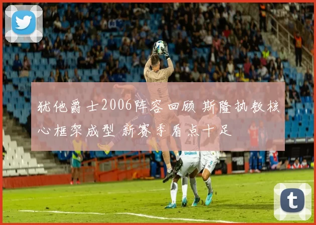 犹他爵士2006阵容回顾 斯隆执教核心框架成型 新赛季看点十足
