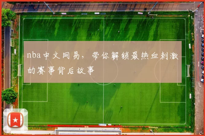 nba中文网易，带你解锁最热血刺激的赛事背后故事