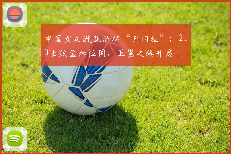 中国女足迎亚洲杯“开门红”：2_0击败孟加拉国，卫冕之路开启