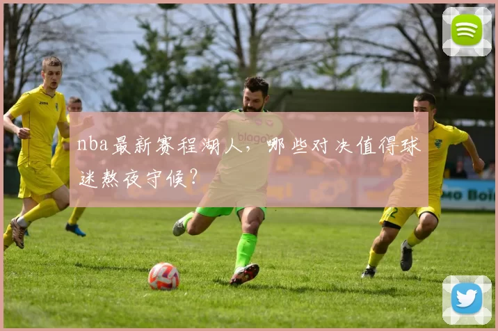 nba最新赛程湖人，哪些对决值得球迷熬夜守候？