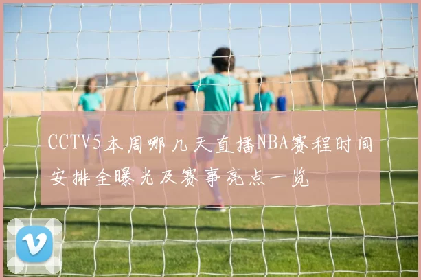 CCTV5本周哪几天直播NBA赛程时间安排全曝光及赛事亮点一览