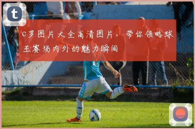 c罗图片大全高清图片，带你领略球王赛场内外的魅力瞬间