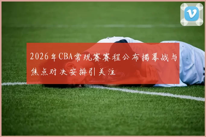 2026年CBA常规赛赛程公布揭幕战与焦点对决安排引关注