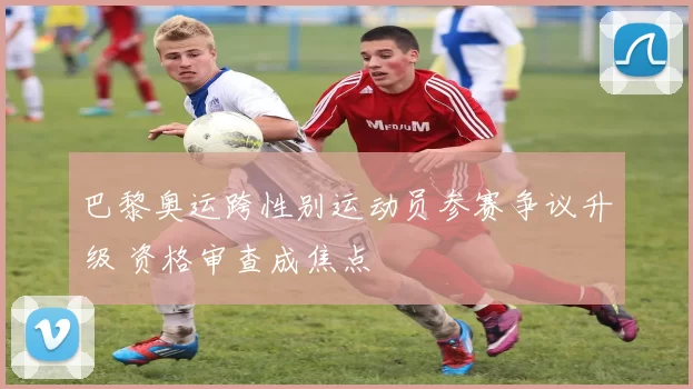 巴黎奥运跨性别运动员参赛争议升级 资格审查成焦点