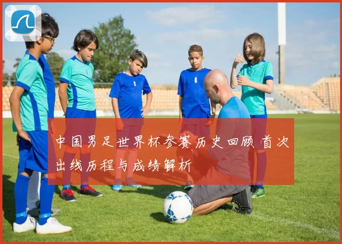 中国男足世界杯参赛历史回顾 首次出线历程与成绩解析