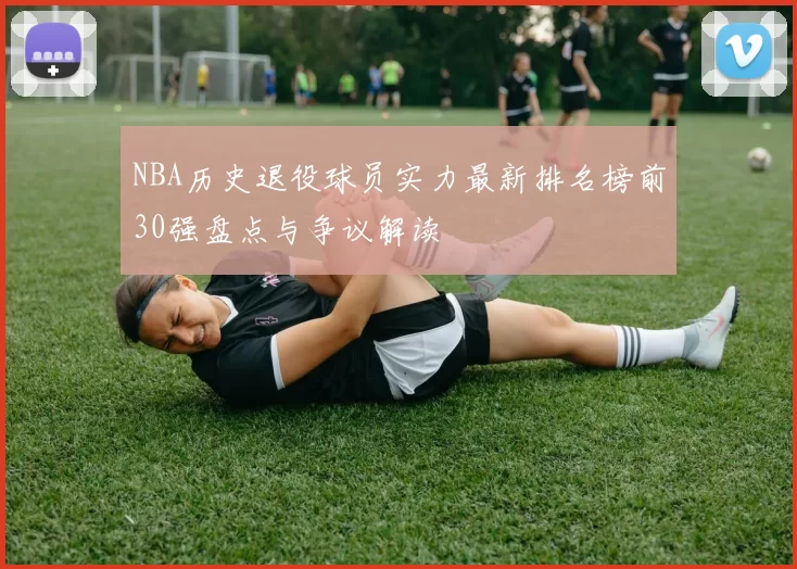NBA历史退役球员实力最新排名榜前30强盘点与争议解读