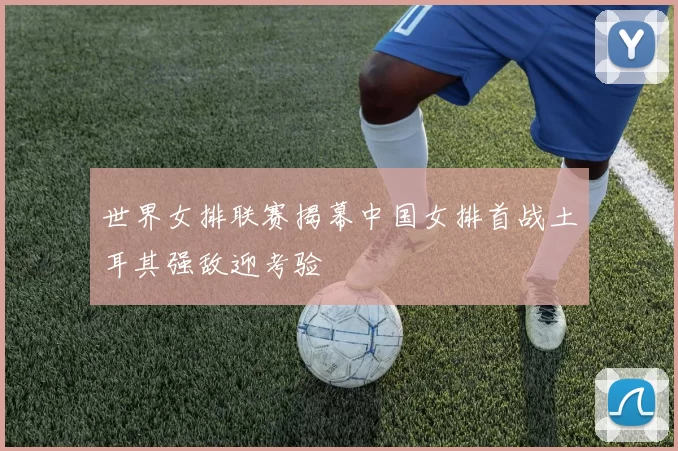 世界女排联赛揭幕中国女排首战土耳其强敌迎考验