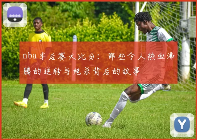 nba季后赛大比分：那些令人热血沸腾的逆转与绝杀背后的故事