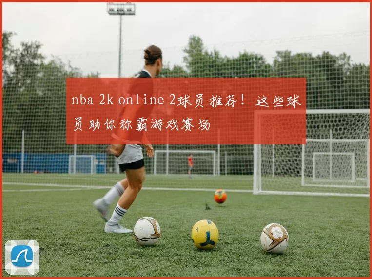 nba 2k online 2球员推荐！这些球员助你称霸游戏赛场