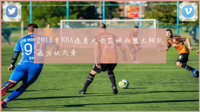 2018年NBA选秀大会艾顿加盟太阳队成为状元秀