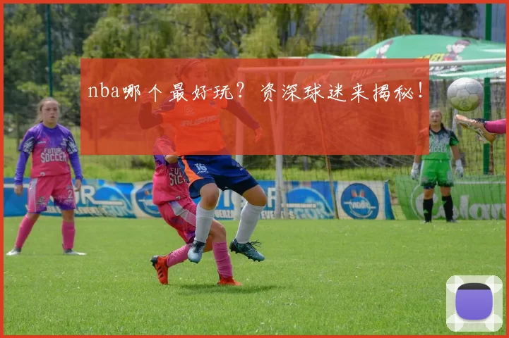 nba哪个最好玩？资深球迷来揭秘！