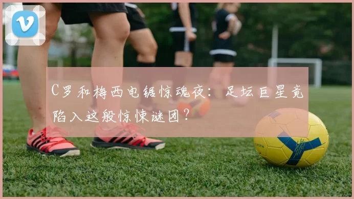 C罗和梅西电锯惊魂夜：足坛巨星竟陷入这般惊悚谜团？