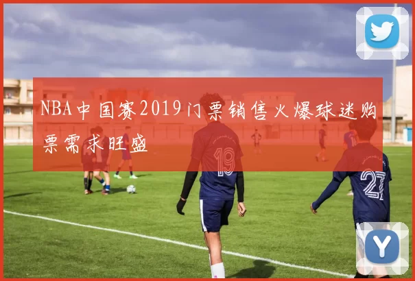 NBA中国赛2019门票销售火爆球迷购票需求旺盛