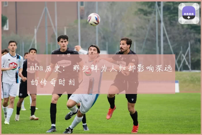nba历史：那些鲜为人知却影响深远的传奇时刻