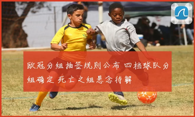 欧冠分组抽签规则公布 四档球队分组确定 死亡之组悬念待解