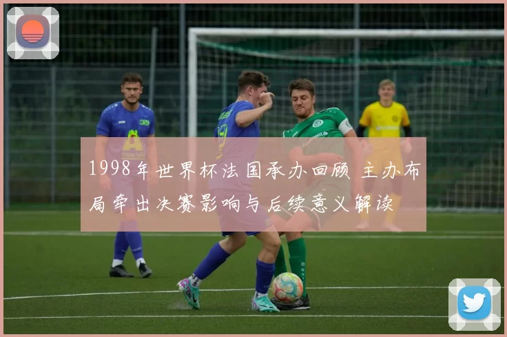 1998年世界杯法国承办回顾 主办布局牵出决赛影响与后续意义解读