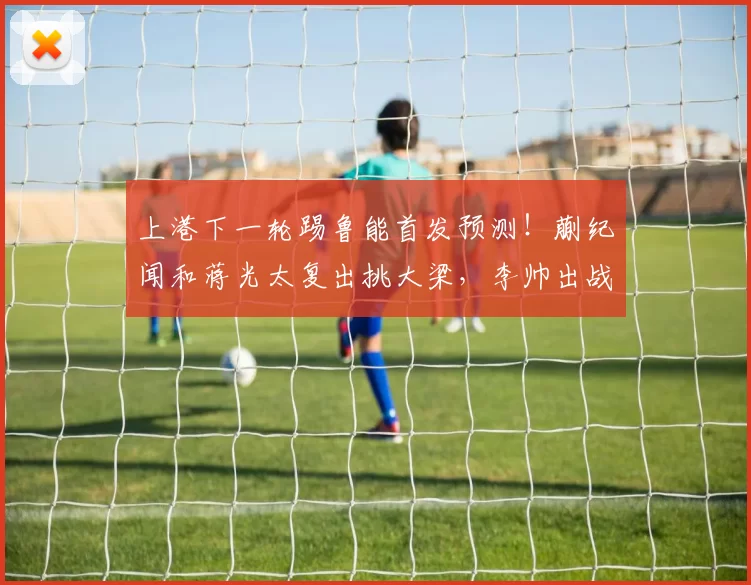 上港下一轮踢鲁能首发预测！蒯纪闻和蒋光太复出挑大梁，李帅出战