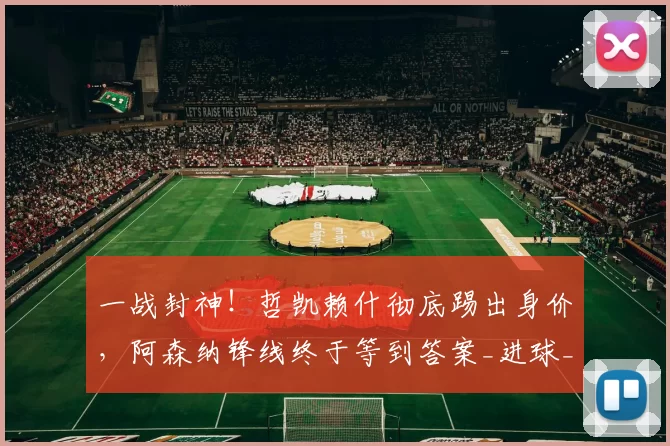 一战封神！哲凯赖什彻底踢出身价，阿森纳锋线终于等到答案_进球_本赛季_质疑