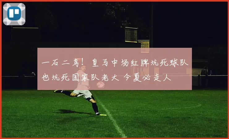 一石二鸟！皇马中场红牌坑死球队也坑死国家队老大 今夏必走人