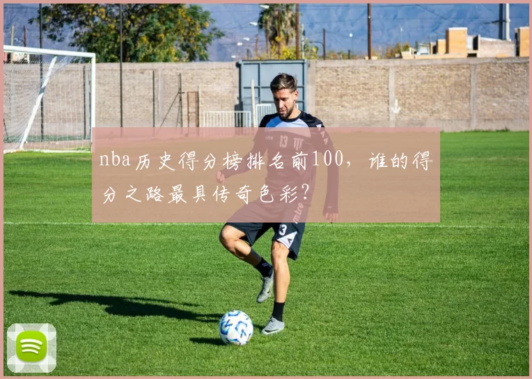 nba历史得分榜排名前100，谁的得分之路最具传奇色彩？
