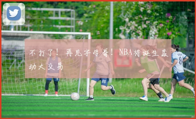 不打了！再见字母哥！NBA将诞生轰动大交易