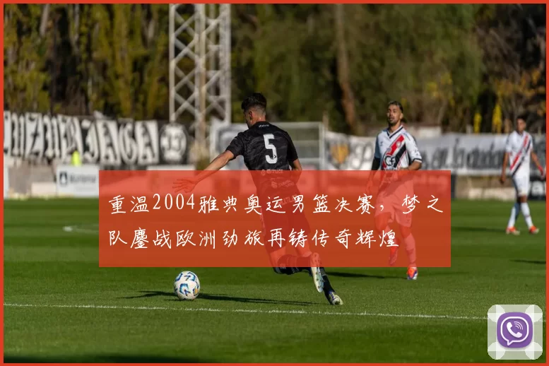 重温2004雅典奥运男篮决赛，梦之队鏖战欧洲劲旅再铸传奇辉煌